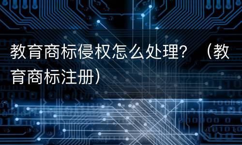 教育商标侵权怎么处理？（教育商标注册）