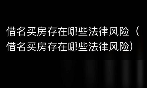 借名买房存在哪些法律风险（借名买房存在哪些法律风险）