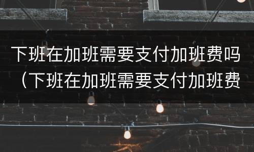 下班在加班需要支付加班费吗（下班在加班需要支付加班费吗英语）