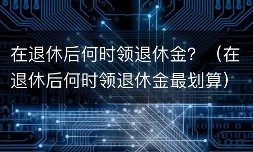 在退休后何时领退休金？（在退休后何时领退休金最划算）