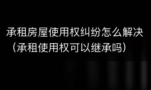 承租房屋使用权纠纷怎么解决（承租使用权可以继承吗）