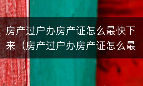 房产过户办房产证怎么最快下来（房产过户办房产证怎么最快下来呢）