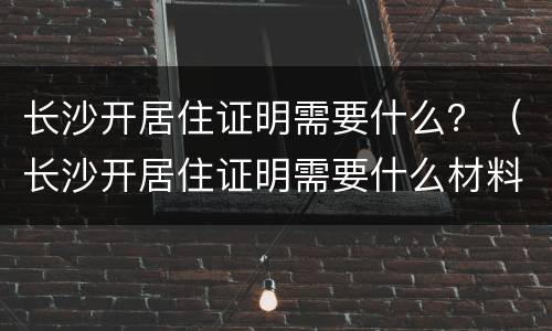 长沙开居住证明需要什么？（长沙开居住证明需要什么材料）