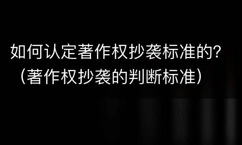 如何认定著作权抄袭标准的？（著作权抄袭的判断标准）