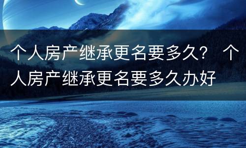 个人房产继承更名要多久？ 个人房产继承更名要多久办好