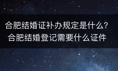 合肥结婚证补办规定是什么？ 合肥结婚登记需要什么证件