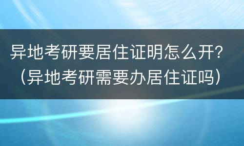 异地考研要居住证明怎么开？（异地考研需要办居住证吗）