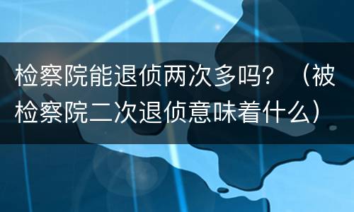 检察院能退侦两次多吗？（被检察院二次退侦意味着什么）