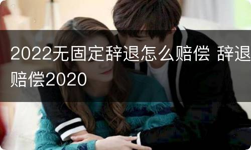 2022无固定辞退怎么赔偿 辞退赔偿2020