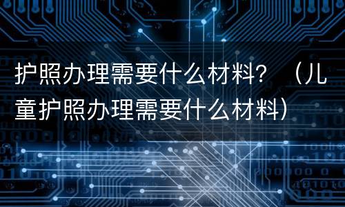 护照办理需要什么材料？（儿童护照办理需要什么材料）