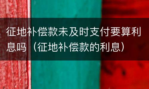 征地补偿款未及时支付要算利息吗（征地补偿款的利息）