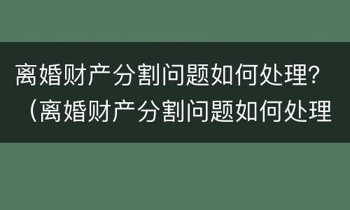 离婚财产分割问题如何处理？（离婚财产分割问题如何处理呢）