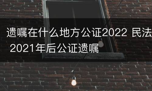 遗嘱在什么地方公证2022 民法 2021年后公证遗嘱