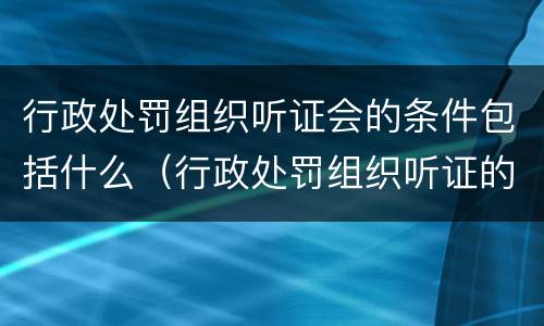 行政处罚组织听证会的条件包括什么（行政处罚组织听证的费用）