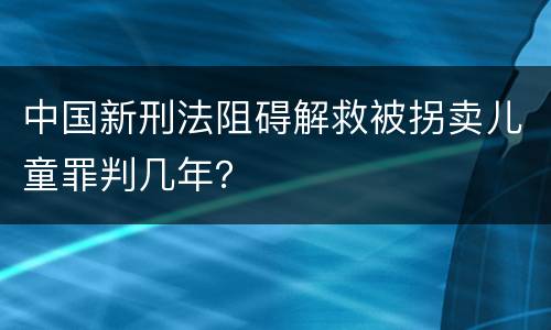 中国新刑法阻碍解救被拐卖儿童罪判几年？