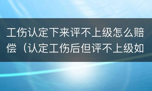 工伤认定下来评不上级怎么赔偿（认定工伤后但评不上级如何赔付）