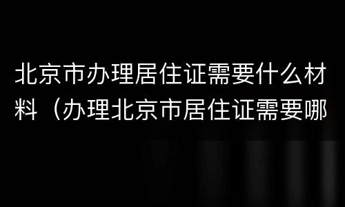 北京市办理居住证需要什么材料（办理北京市居住证需要哪些材料）