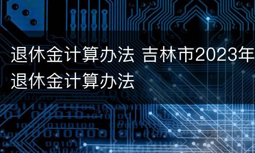 退休金计算办法 吉林市2023年退休金计算办法