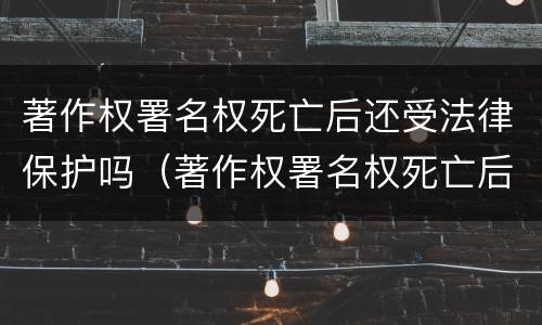 著作权署名权死亡后还受法律保护吗（著作权署名权死亡后还受法律保护吗知乎）