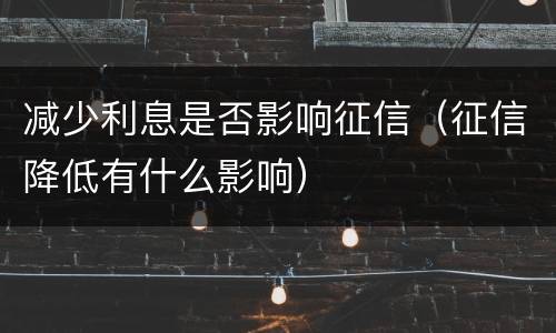 减少利息是否影响征信（征信降低有什么影响）