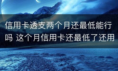 信用卡透支两个月还最低能行吗 这个月信用卡还最低了还用还吗