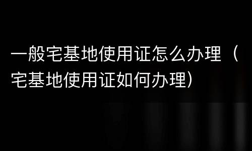 一般宅基地使用证怎么办理（宅基地使用证如何办理）