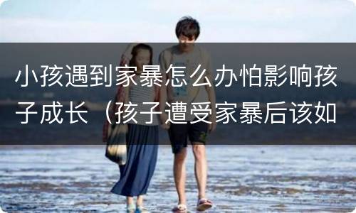 小孩遇到家暴怎么办怕影响孩子成长（孩子遭受家暴后该如何处理）