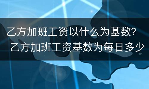 乙方加班工资以什么为基数？ 乙方加班工资基数为每日多少元或按什么执行咋填