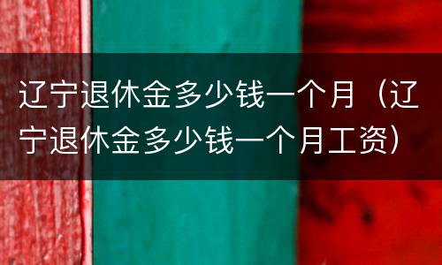 辽宁退休金多少钱一个月（辽宁退休金多少钱一个月工资）