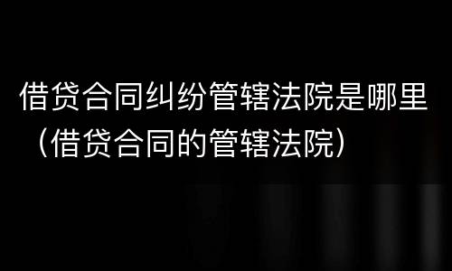 借贷合同纠纷管辖法院是哪里（借贷合同的管辖法院）