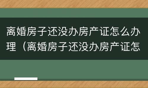 离婚房子还没办房产证怎么办理（离婚房子还没办房产证怎么办理过户手续）