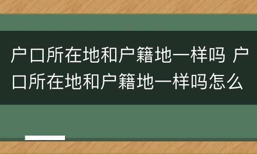 户口所在地和户籍地一样吗 户口所在地和户籍地一样吗怎么查