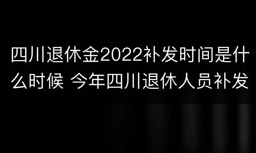 四川退休金2022补发时间是什么时候 今年四川退休人员补发工资好久到位