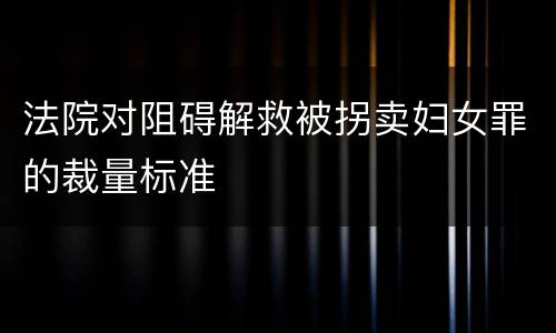 法院对阻碍解救被拐卖妇女罪的裁量标准