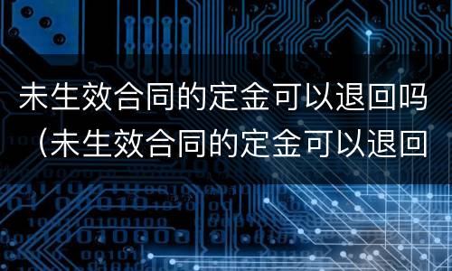 未生效合同的定金可以退回吗（未生效合同的定金可以退回吗）