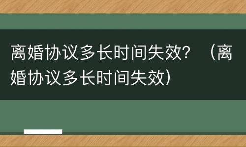 离婚协议多长时间失效？（离婚协议多长时间失效）