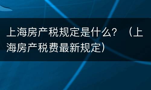 上海房产税规定是什么？（上海房产税费最新规定）