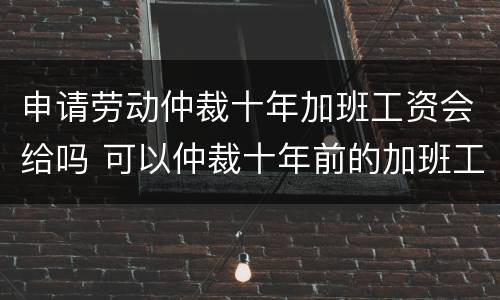 申请劳动仲裁十年加班工资会给吗 可以仲裁十年前的加班工资吗