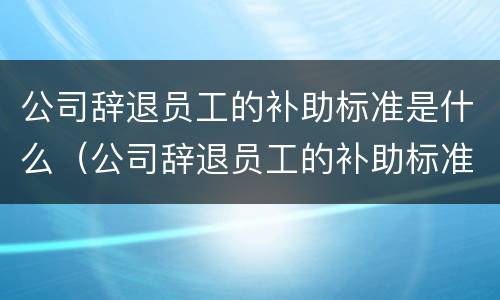 公司辞退员工的补助标准是什么（公司辞退员工的补助标准是什么呢）