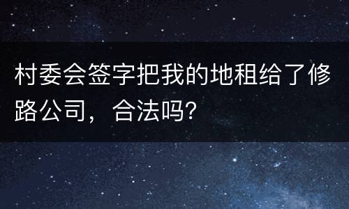 村委会签字把我的地租给了修路公司，合法吗？