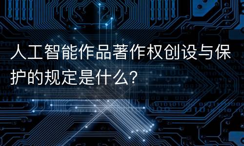 人工智能作品著作权创设与保护的规定是什么？