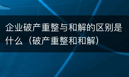 企业破产重整与和解的区别是什么（破产重整和和解）