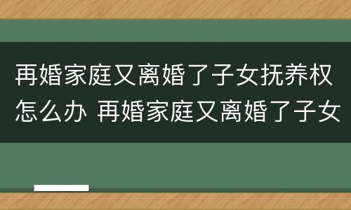 再婚家庭又离婚了子女抚养权怎么办 再婚家庭又离婚了子女抚养权怎么办呢