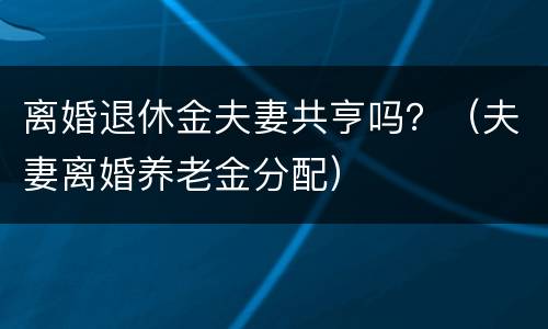 离婚退休金夫妻共亨吗？（夫妻离婚养老金分配）