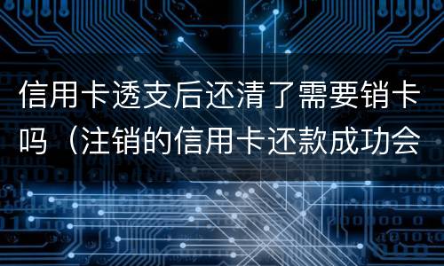 信用卡透支后还清了需要销卡吗（注销的信用卡还款成功会退回来吗）