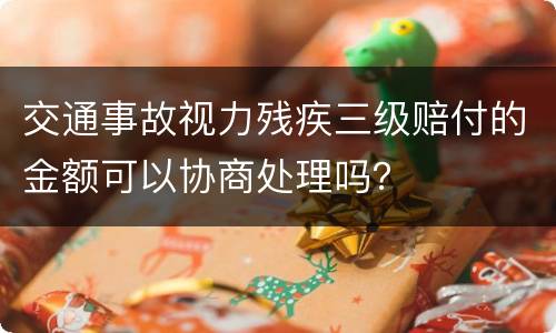 交通事故视力残疾三级赔付的金额可以协商处理吗？