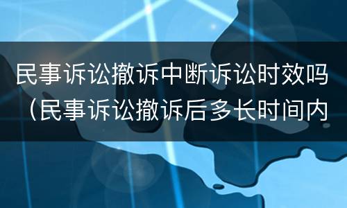 民事诉讼撤诉中断诉讼时效吗（民事诉讼撤诉后多长时间内可以重新再起诉）