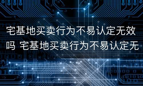 宅基地买卖行为不易认定无效吗 宅基地买卖行为不易认定无效吗为什么