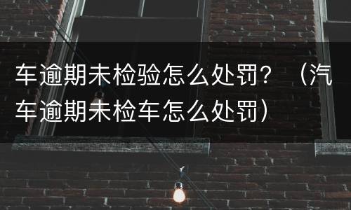 车逾期未检验怎么处罚？（汽车逾期未检车怎么处罚）