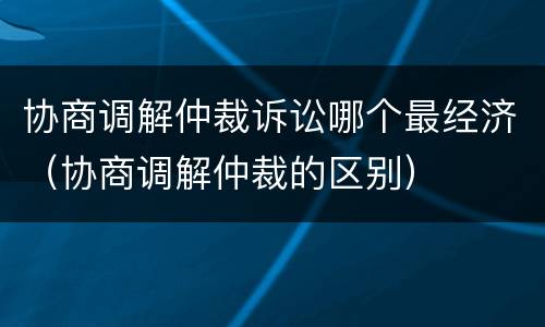 协商调解仲裁诉讼哪个最经济（协商调解仲裁的区别）